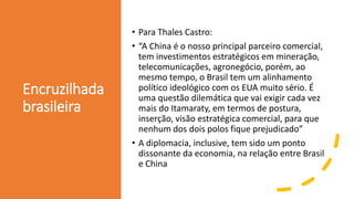 Encruzilhada
brasileira
• Para Thales Castro:
• “A China é o nosso principal parceiro comercial,
tem investimentos estratégicos em mineração,
telecomunicações, agronegócio, porém, ao
mesmo tempo, o Brasil tem um alinhamento
político ideológico com os EUA muito sério. É
uma questão dilemática que vai exigir cada vez
mais do Itamaraty, em termos de postura,
inserção, visão estratégica comercial, para que
nenhum dos dois polos fique prejudicado”
• A diplomacia, inclusive, tem sido um ponto
dissonante da economia, na relação entre Brasil
e China
 