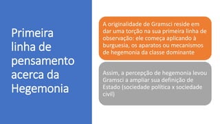 Primeira
linha de
pensamento
acerca da
Hegemonia
A originalidade de Gramsci reside em
dar uma torção na sua primeira linha de
observação: ele começa aplicando à
burguesia, os aparatos ou mecanismos
de hegemonia da classe dominante
Assim, a percepção de hegemonia levou
Gramsci a ampliar sua definição de
Estado (sociedade política x sociedade
civil)
 