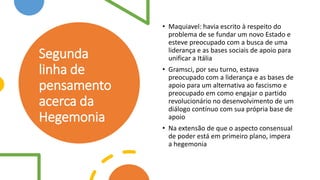 Segunda
linha de
pensamento
acerca da
Hegemonia
• Maquiavel: havia escrito à respeito do
problema de se fundar um novo Estado e
esteve preocupado com a busca de uma
liderança e as bases sociais de apoio para
unificar a Itália
• Gramsci, por seu turno, estava
preocupado com a liderança e as bases de
apoio para um alternativa ao fascismo e
preocupado em como engajar o partido
revolucionário no desenvolvimento de um
diálogo contínuo com sua própria base de
apoio
• Na extensão de que o aspecto consensual
de poder está em primeiro plano, impera
a hegemonia
 