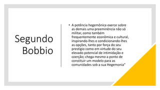 Segundo
Bobbio
• A potência hegemônica exerce sobre
as demais uma preeminência não só
militar, como também
frequentemente econômica e cultural,
inspirando-lhes e condicionando-lhes
as opções, tanto por força do seu
prestígio como em virtude do seu
elevado potencial de intimidação e
coerção; chega mesmo a ponto de
constituir um modelo para as
comunidades sob a sua Hegemonia”
 