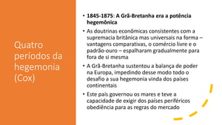 Quatro
períodos da
hegemonia
(Cox)
• 1845-1875: A Grã-Bretanha era a potência
hegemônica
• As doutrinas econômicas consistentes com a
supremacia britânica mas universais na forma –
vantagens comparativas, o comércio livre e o
padrão-ouro – espalharam gradualmente para
fora de si mesma
• A Grã-Bretanha sustentou a balança de poder
na Europa, impedindo desse modo todo o
desafio a sua hegemonia vinda dos países
continentais
• Este país governou os mares e teve a
capacidade de exigir dos países periféricos
obediência para as regras do mercado
 
