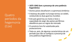 Quatro
períodos da
hegemonia
(Cox)
• 1875-1945:Sem a presença de uma potência
hegemônica
• Outros países desafiaram a supremacia britânica
• A balança do poder na Europa tornou-se volátil,
conduzindo às duas guerras mundiais
• Este país governou os mares e teve a
capacidade de exigir dos países periféricos
obediência para as regras do mercado
• O comércio livre foi substituído pelo
protecionismo
• Trata-se, pois, de algumas características de um
período que não se configura a presença de
uma potência hegemônica
 