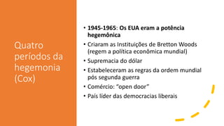 Quatro
períodos da
hegemonia
(Cox)
• 1945-1965: Os EUA eram a potência
hegemônica
• Criaram as Instituições de Bretton Woods
(regem a política econômica mundial)
• Supremacia do dólar
• Estabeleceram as regras da ordem mundial
pós segunda guerra
• Comércio: “open door”
• País líder das democracias liberais
 