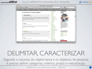 Aula 07: HIPERTEXTO, CONVERSAÇÃO E PESQUISA




  DELIMITAR, CARACTERIZAR
Segundo a natureza do objeto-tema e os objetivos de pesquisa,
  é preciso deﬁnir categorias, critérios, prazos e metodologia.
                 HIPERTEXTO • turma 2009, trimestre 2010/1 – 16/04/2010   10
 