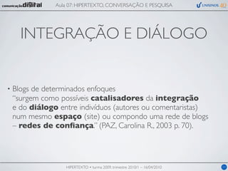 Aula 07: HIPERTEXTO, CONVERSAÇÃO E PESQUISA




      INTEGRAÇÃO E DIÁLOGO


•   Blogs de determinados enfoques
    “surgem como possíveis catalisadores da integração
    e do diálogo entre indivíduos (autores ou comentaristas)
    num mesmo espaço (site) ou compondo uma rede de blogs
    – redes de conﬁança.” (PAZ, Carolina R., 2003 p. 70).




                   HIPERTEXTO • turma 2009, trimestre 2010/1 – 16/04/2010   03
 