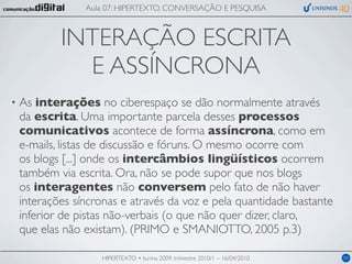 Aula 07: HIPERTEXTO, CONVERSAÇÃO E PESQUISA



            INTERAÇÃO ESCRITA
              E ASSÍNCRONA
•   As interações no ciberespaço se dão normalmente através
    da escrita. Uma importante parcela desses processos
    comunicativos acontece de forma assíncrona, como em
    e-mails, listas de discussão e fóruns. O mesmo ocorre com
    os blogs [...] onde os intercâmbios lingüísticos ocorrem
    também via escrita. Ora, não se pode supor que nos blogs
    os interagentes não conversem pelo fato de não haver
    interações síncronas e através da voz e pela quantidade bastante
    inferior de pistas não-verbais (o que não quer dizer, claro,
    que elas não existam). (PRIMO e SMANIOTTO, 2005 p.3)

                    HIPERTEXTO • turma 2009, trimestre 2010/1 – 16/04/2010   04
 