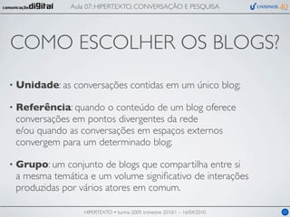 Aula 07: HIPERTEXTO, CONVERSAÇÃO E PESQUISA




COMO ESCOLHER OS BLOGS?
•   Unidade: as conversações contidas em um único blog;

•   Referência: quando o conteúdo de um blog oferece
    conversações em pontos divergentes da rede
    e/ou quando as conversações em espaços externos
    convergem para um determinado blog;

•   Grupo: um conjunto de blogs que compartilha entre si
    a mesma temática e um volume signiﬁcativo de interações
    produzidas por vários atores em comum.

                    HIPERTEXTO • turma 2009, trimestre 2010/1 – 16/04/2010   05
 