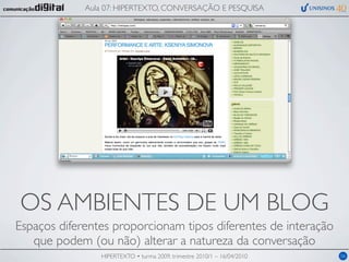 Aula 07: HIPERTEXTO, CONVERSAÇÃO E PESQUISA




OS AMBIENTES DE UM BLOG
Espaços diferentes proporcionam tipos diferentes de interação
   que podem (ou não) alterar a natureza da conversação
                HIPERTEXTO • turma 2009, trimestre 2010/1 – 16/04/2010   06
 