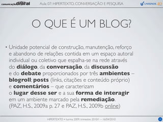 Aula 07: HIPERTEXTO, CONVERSAÇÃO E PESQUISA




             O QUE É UM BLOG?
•   Unidade potencial de construção, manutenção, reforço
    e abandono de relações contida em um espaço autoral
    individual ou coletivo que espalha-se na rede através
    do diálogo, da conversação, da discussão
    e do debate proporcionados por três ambientes –
    blogroll; posts (links, citações e conteúdo próprio)
    e comentários – que caracterizam
    o lugar desse ser e a sua forma de interagir
    em um ambiente marcado pela remediação.
    (PAZ, H.S., 2009a p. 27 e PAZ, H.S., 2009b online)

                    HIPERTEXTO • turma 2009, trimestre 2010/1 – 16/04/2010   08
 