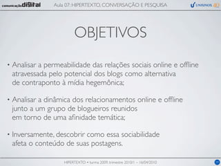Aula 07: HIPERTEXTO, CONVERSAÇÃO E PESQUISA




                          OBJETIVOS
•   Analisar a permeabilidade das relações sociais online e ofﬂine
    atravessada pelo potencial dos blogs como alternativa
    de contraponto à mídia hegemônica;

•   Analisar a dinâmica dos relacionamentos online e ofﬂine
    junto a um grupo de blogueiros reunidos
    em torno de uma aﬁnidade temática;

•   Inversamente, descobrir como essa sociabilidade
    afeta o conteúdo de suas postagens.

                     HIPERTEXTO • turma 2009, trimestre 2010/1 – 16/04/2010   09
 