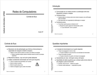 Introdução


                                                                              Redes de Computadores                                                                                                                    !   Comunicação em um enlace envolve a coordenação entre dois
     Instituto de Informática - UFRGS




                                                                                                                                                                                                                           dispositivos: emissor e receptor
                                                                                                                                                                                                                       !   Controle de fluxo:
                                                                                                           Controle de fluxo                                                                                                 ♦ Quantos dados um emissor pode enviar antes de esperar uma confirmação
                                                                                                                                                                                                                               (ack) do receptor
                                                                                                                                                                                                                             ♦ Está relacionado com capacidade de bufferização no receptor




                                                                                                                                                         Instituto de Informática - UFRGS
                                                                                                                                                                                                                       !   Controle de erros:
                                                                                                                                                                                                                             ♦ O que fazer quando apenas se detecta erros?
                                                                                                                                                                                                                                  ♦ Descarte do quatro seguido de retransmissão, porém:




                                                                                                                                                                                            A. Carissimi -29-mars-10
                                                                                                                                                                                                                                      ♦ O que retransmitir, como e quando?



                                                                                                                                     Aula 07
                                                                                                                                                                                                                       Redes de Computadores                                                              2




                                        Controle de fluxo                                                                                                                                        Questões importantes

                                                              !   Mecanismo de retro-alimentação que informa a fonte (emissor) a                                                                                       !   A duração da transmissão de um quadro depende:
                                                                  capacidade de recepção do destino (receptor)                                                                                                               ♦ Tempo de propagação do sinal no meio
                                                                    ♦ Objetivo é evitar perda de dados por estouro em buffers de recepção                                                                                         ♦ Função da distância a ser percorrida e da velocidade de transmissão
                                                                         ♦ Destino necessita analisar quadros recebidos antes de enviar as camadas                                                                           ♦ Tempo de duração do quadro
                                                                            superiores                                                                                                                                            ♦ Função do tamanho do quadro e do tempo de propagação
                                                              !   Mecanismos básicos: stop-and-wait e janela deslizante                                                                                                !   Característica do meio: half-duplex versus full-duplex
Instituto de Informática - UFRGS




                                                                                                                                                         Instituto de Informática - UFRGS




                                                              !   Análise considerando transmissão sem erros (por enquanto)                                                                                            !   Quantidade de dados (quadros) que o emissor pode enviar antes de
                                                                    ♦ Todos os quadros são transmitidos com sucesso                                                                                                        ser obrigado a parar de transmitir
                                                                    ♦ Nenhum quadro é perdido                                                                                                                                ♦ Protocolo Stop-and-wait → apenas um quadro
                                   A. Carissimi -29-mars-10




                                                                                                                                                                                            A. Carissimi -29-mars-10




                                                                    ♦ Nenhum quadro possui erros                                                                                                                             ♦ Protocolo Janela deslizante → capacidade da janela
                                                                    ♦ Ordem de chegada é igual a ordem de emissão



                                                              Redes de Computadores                                                                  3                                                                 Redes de Computadores                                                              4
 