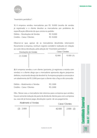 Anotações do Aluno
uvb


“inventário periódico”:


1) A empresa vendeu mercadorias por R$ 10.000 (receita de vendas
já registrada) e o cliente devolve as mercadorias por problema de
especificação diferente do que consta no pedido:
Débito – Devoluções de Vendas             R$ 10.000
Crédito – Caixa / Clientes                R$ 10.000


Observe-se que, apesar de as mercadorias devolvidas retornarem
fisicamente à empresa, nenhum registro contábil é realizado em relação
ao custo dessa devolução, pela adoção do “inventário periódico”.




2) A empresa vendeu a um cliente (portanto, já registrara a receita com
vendas) e o cliente alega que a mercadoria apresenta alguns pequenos
defeitos, mostrando desejo de devolvê-la. A empresa propõe a concessão e
um abatimento de R$ 2.000 para que o cliente não o faça e ele concorda:

Débito – Abatimento s/ Vendas                  R$ 2.000
Crédito – Caixa / Clientes                     R$ 2.000


Obs.: Nesse caso, a mercadoria não retornou para a empresa que vendeu;
houve somente redução de parte da dívida de cliente para com a empresa
                                                                            Contabilidade Comercial


ou, caso ele já tivesse pago, devolução e parte de seu pagamento.
                                                                                                      Aula 07 - Exercícios




                                Faculdade On-Line UVB
                                                                                             77
 