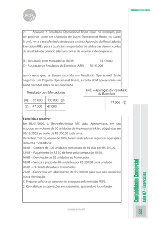 Anotações do Aluno
uvb


9)      Apurado o Resultado Operacional Bruto (que, no exemplo, por
ser positivo, pode ser chamado de Lucro Operacional Bruto, ou Lucro
Bruto), resta a transferência deste para a conta Apuração do Resultado do
Exercício (ARE), para a qual são transportados os saldos das demais contas
de resultado do período (demais contas de receitas e de despesas):


D – Resultado com Mercadorias (RCM)                             R$ 47.000
C – Apuração do Resultado do Exercício (ARE)             R$ 47.000


Lembramos que, se tivesse ocorrido um Resultado Operacional Bruto
negativo (um Prejuízo Operacional Bruto), a conta RCM apresentaria um
saldo devedor antes de ser encerrada.




Exercício a resolver
Em 01/01/2006, a Eletroeletrônicos MX Ltda. Apresentava, em seu
estoque, um volume de 50 unidades de impressoras InkJet, adquiridas em
20/12/2005 ao custo de R$ 200,00 cada uma.
Durante o mês de janeiro de 2006, foram realizadas as seguintes operações
com esta mercadoria:
10/01 – Compra de 100 unidades com prazo de 60 dias por R$ 210,00.
13/01 – Pagamento de R$ 30 de frete pela compra de 10/01.
16/01 – Devolução de 30 unidades ao Fornecedor.
                                                                              Contabilidade Comercial


18/01 – Venda a prazo de 40 unidades por R$ 350,00 cada unidade.
20/01 – O cliente devolveu 10 unidades.
25/01 –Concedeu um abatimento de R$ 300,00 para que não ocorresse
                                                                                                        Aula 07 - Exercícios




outra devolução.
1) Preparar a ficha de controle de estoques pelo método PEPS.
2) Contabilizar as operações em razonetes, apurando o lucro bruto.




                                 Faculdade On-Line UVB
                                                                                               81
 
