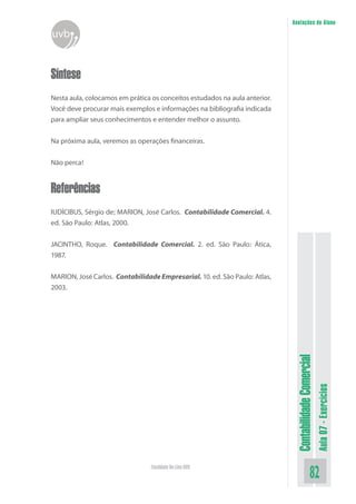 Anotações do Aluno
uvb


Síntese
Nesta aula, colocamos em prática os conceitos estudados na aula anterior.
Você deve procurar mais exemplos e informações na bibliografia indicada
para ampliar seus conhecimentos e entender melhor o assunto.


Na próxima aula, veremos as operações financeiras.


Não perca!


Referências
IUDÍCIBUS, Sérgio de; MARION, José Carlos. Contabilidade Comercial. 4.
ed. São Paulo: Atlas, 2000.


JACINTHO, Roque. Contabilidade Comercial. 2. ed. São Paulo: Ática,
1987.


MARION, José Carlos. Contabilidade Empresarial. 10. ed. São Paulo: Atlas,
2003.

                                                                             Contabilidade Comercial
                                                                                                       Aula 07 - Exercícios




                                 Faculdade On-Line UVB
                                                                                              82
 