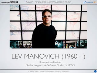 Aula 07: I DESIGNERS = ARTISTAS DO FUTURO




LEV MANOVICH (1960 - )
                 Russo; crítico literário
    Diretor do grupo de Software Studies da UCSD

     INTERFACES 1 • turma 2010, trimestre 2010/2 – 30/06/2010   01
 