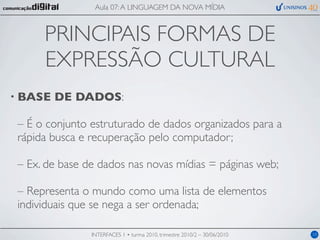Aula 07: A LINGUAGEM DA NOVA MÍDIA



      PRINCIPAIS FORMAS DE
      EXPRESSÃO CULTURAL
• BASE   DE DADOS:

 – É o conjunto estruturado de dados organizados para a
 rápida busca e recuperação pelo computador;

 – Ex. de base de dados nas novas mídias = páginas web;

 – Representa o mundo como uma lista de elementos
 individuais que se nega a ser ordenada;

                INTERFACES 1 • turma 2010, trimestre 2010/2 – 30/06/2010   10
 