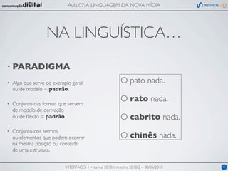 Aula 07: A LINGUAGEM DA NOVA MÍDIA




                   NA LINGUÍSTICA…
• PARADIGMA:

•   Algo que serve de exemplo geral                       O pato nada.
    ou de modelo = padrão;
                                                          O rato nada.
•   Conjunto das formas que servem
    de modelo de derivação
    ou de ﬂexão = padrão                                  O cabrito nada.
•   Conjunto dos termos
    ou elementos que podem ocorrer                        O chinês nada.
    na mesma posição ou contexto
    de uma estrutura.


                           INTERFACES 1 • turma 2010, trimestre 2010/2 – 30/06/2010   12
 