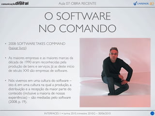 Aula 07: OBRA RECENTE



                          O SOFTWARE
                         NO COMANDO
•   2008: SOFTWARE TAKES COMMAND
    (baixar livro)

•   As maiores empresas e as maiores marcas da
    década de 1990 eram reconhecidas pela
    produção de bens e serviços. Já as deste início
    de século XXI são empresas de software.

•   Nós vivemos em uma cultura do software –
    isto é, em uma cultura na qual a produção, a
    distribuição e a recepção da maior parte do
    conteúdo (inclusive a maioria de nossas
    experiências) – são mediadas pelo software
    (2008, p. 19).


                             INTERFACES 1 • turma 2010, trimestre 2010/2 – 30/06/2010   14
 