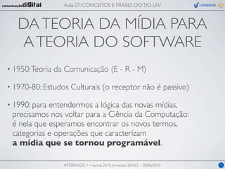 Aula 07: CONCEITOS E FRASES DO TIO LEV



   DA TEORIA DA MÍDIA PARA
    A TEORIA DO SOFTWARE
• 1950: Teoria   da Comunicação (E - R - M)

• 1970-80: Estudos    Culturais (o receptor não é passivo)

• 1990: paraentendermos a lógica das novas mídias,
 precisamos nos voltar para a Ciência da Computação:
 é nela que esperamos encontrar os novos termos,
 categorias e operações que caracterizam
 a mídia que se tornou programável.

                   INTERFACES 1 • turma 2010, trimestre 2010/2 – 30/06/2010   15
 