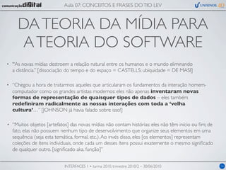 Aula 07: CONCEITOS E FRASES DO TIO LEV



      DA TEORIA DA MÍDIA PARA
       A TEORIA DO SOFTWARE
•   “As novas mídias destroem a relação natural entre os humanos e o mundo eliminando
    a distância.” [dissociação do tempo e do espaço = CASTELLS; ubiquidade = DE MASI]

•   “Chegou a hora de tratarmos aqueles que articularam os fundamentos da interação homem-
    computador como os grandes artistas modernos: eles não apenas inventaram novas
    formas de representação de quaisquer tipos de dados – eles também
    redeﬁniram radicalmente as nossas interações com toda a ‘velha
    cultura’…” [JOHNSON já havia falado sobre isso!]

•   “Muitos objetos [artefatos] das novas mídias não contam histórias: eles não têm início ou ﬁm; de
    fato, elas não possuem nenhum tipo de desenvolvimento que organize seus elementos em uma
    sequência (seja esta temática, formal, etc.). Ao invés disso, eles [os elementos] representam
    coleções de ítens individuais, onde cada um desses ítens possui exatemente o mesmo signiﬁcado
    de qualquer outro. [signiﬁcado aka. função]”


                            INTERFACES 1 • turma 2010, trimestre 2010/2 – 30/06/2010                   16
 