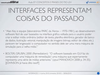 Aula 07: CONCEITOS E FRASES DO TIO LEV



      INTERFACES REPRESENTAM
        COISAS DO PASSADO
•   “Alan Key e equipe (laboratórios PARC da Xerox – 1970-1981), ao desenvolverem
    software fácil de usar baseados na interface gráﬁca voltada para o usuário poder
    criar e editar mídia ordinária (editor de texto, planilha eletrônica, gerador de banco
    de dados, ilustração vetorial, manipulação de imagens bitmap, editor de vídeo, etc.)
    parecem ter ‘engessado’ o computador no sentido dele ser uma mera máquina de
    simulação para a ‘velha mídia’.”

•   BOLTER, GRUSIN, 2000 (Remediation): “O software baseado em GUI faz do
    computador uma ‘máquina de remediação’: uma máquina que espertamente
    representa uma série de mídias anteriores.” (apud MANOVICH 2008 p. 34-35).
    [JOHNSON já havia dito isso!!!]


                          INTERFACES 1 • turma 2010, trimestre 2010/2 – 30/06/2010           17
 