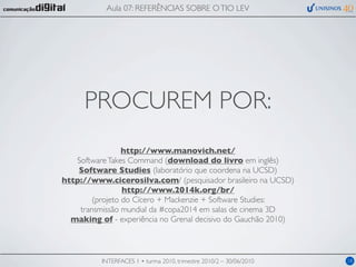 Aula 07: REFERÊNCIAS SOBRE O TIO LEV




     PROCUREM POR:
                 http://www.manovich.net/
   Software Takes Command (download do livro em inglês)
    Software Studies (laboratório que coordena na UCSD)
http://www.cicerosilva.com/ (pesquisador brasileiro na UCSD)
                 http://www.2014k.org/br/
        (projeto do Cícero + Mackenzie + Software Studies:
    transmissão mundial da #copa2014 em salas de cinema 3D
  making of - experiência no Grenal decisivo do Gauchão 2010)



          INTERFACES 1 • turma 2010, trimestre 2010/2 – 30/06/2010   18
 