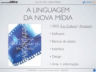 Aula 07: 2001: OBRA-PRIMA



 A LINGUAGEM
DA NOVA MÍDIA
                               • 2002        (Liv. Cultura / Amazon)

                               • Software

                               • Bancos          de dados

                               • Interface

                               • Design

                               • Arte       + informação
 INTERFACES 1 • turma 2010, trimestre 2010/2 – 30/06/2010              02
 