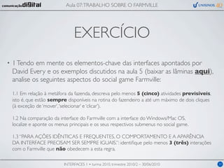 Aula 07: TRABALHO SOBRE O FARMVILLE




                                 EXERCÍCIO
•   1 Tendo em mente os elementos-chave das interfaces apontados por
    David Every e os exemplos discutidos na aula 5 (baixar as lâminas aqui),
    analise os seguintes aspectos do social game Farmville:
    1.1 Em relação à metáfora da fazenda, descreva pelo menos 5 (cinco) atividades previsíveis,
    isto é, que estão sempre disponíveis na rotina do fazendeiro a até um máximo de dois cliques
    (à exceção de ‘mover’, ‘selecionar’ e ‘clicar’).

    1.2 Na comparação da interface do Farmville com a interface do Windows/Mac OS,
    localize e aponte os menus principais e os seus respectivos submenus no social game.

    1.3 “PARA AÇÕES IDÊNTICAS E FREQUENTES, O COMPORTAMENTO E A APARÊNCIA
    DA INTERFACE PRECISAM SER SEMPRE IGUAIS.”: identiﬁque pelo menos 3 (três) interações
    com o Farmville que não obedecem a esta regra.

                            INTERFACES 1 • turma 2010, trimestre 2010/2 – 30/06/2010               20
 