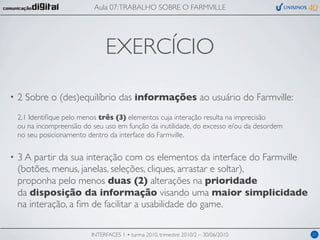 Aula 07: TRABALHO SOBRE O FARMVILLE




                                EXERCÍCIO

•   2 Sobre o (des)equilíbrio das informações ao usuário do Farmville:
    2.1 Identiﬁque pelo menos três (3) elementos cuja interação resulta na imprecisão
    ou na incompreensão do seu uso em função da inutilidade, do excesso e/ou da desordem
    no seu posicionamento dentro da interface do Farmville.

•   3 A partir da sua interação com os elementos da interface do Farmville
    (botões, menus, janelas, seleções, cliques, arrastar e soltar),
    proponha pelo menos duas (2) alterações na prioridade
    da disposição da informação visando uma maior simplicidade
    na interação, a ﬁm de facilitar a usabilidade do game.

                           INTERFACES 1 • turma 2010, trimestre 2010/2 – 30/06/2010        21
 