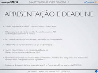 Aula 07: TRABALHO SOBRE O FARMVILLE




    APRESENTAÇÃO E DEADLINE
•   Trabalho em grupos de no mínimo 3 (três) e no máximo 4 (quatro) alunos;


•   Utilizem capturas de tela + textos em slides (Keynote, Powerpoint ou PDF)
    na identiﬁcação dos elementos da interface;


•   Para a sugestão de melhorias, basta descrever e identiﬁcá-las: não é preciso desenhar;


•   APRESENTAÇÃO: impreterivelmente na aula que vem (07/07/2010);


•   TODOS OS INTEGRANTES DO GRUPO DEVERÃO FALAR
    (dividam o tempo de maneira parelha entre todos)


•   Quem não estiver presente e/ou não tiver obtido aproveitamento suﬁciente no texto entregue na aula do dia 30/07/2010
    realizará a mesma tarefa, porém analisando o game BOLA.


•   Publiquem as lâminas do trabalho de recuperação (grau C) na Pastanet até às 21h de sexta-feira dia 09/07/2010.


                                     INTERFACES 1 • turma 2010, trimestre 2010/2 – 30/06/2010                              22
 
