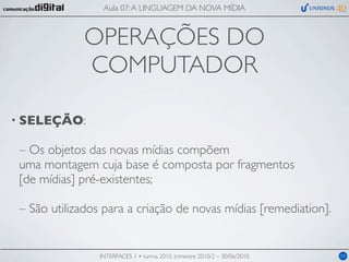 Aula 07: A LINGUAGEM DA NOVA MÍDIA



             OPERAÇÕES DO
             COMPUTADOR

• SELEÇÃO:

 – Os objetos das novas mídias compõem
 uma montagem cuja base é composta por fragmentos
 [de mídias] pré-existentes;

 – São utilizados para a criação de novas mídias [remediation].


                 INTERFACES 1 • turma 2010, trimestre 2010/2 – 30/06/2010   04
 
