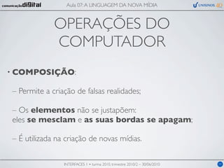Aula 07: A LINGUAGEM DA NOVA MÍDIA



             OPERAÇÕES DO
             COMPUTADOR
• COMPOSIÇÃO:

– Permite a criação de falsas realidades;

– Os elementos não se justapõem:
eles se mesclam e as suas bordas se apagam;

– É utilizada na criação de novas mídias.

                INTERFACES 1 • turma 2010, trimestre 2010/2 – 30/06/2010   05
 
