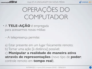 Aula 07: A LINGUAGEM DA NOVA MÍDIA



            OPERAÇÕES DO
            COMPUTADOR
•ATELE-AÇÃO é empregada
para acessarmos novas mídias:

– A telepresença permite:

a) Estar presente em um lugar ﬁsicamente remoto;
b) Tornar uma ação [à distância] possível;
c) Manipular a realidade de maneira ativa
através de representações (novo tipo de poder;
controle remoto em tempo real).
               INTERFACES 1 • turma 2010, trimestre 2010/2 – 30/06/2010   06
 