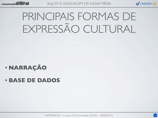 Aula 07: A LINGUAGEM DA NOVA MÍDIA



     PRINCIPAIS FORMAS DE
     EXPRESSÃO CULTURAL


• NARRAÇÃO

• BASE   DE DADOS




             INTERFACES 1 • turma 2010, trimestre 2010/2 – 30/06/2010   07
 