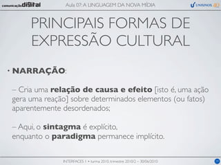 Aula 07: A LINGUAGEM DA NOVA MÍDIA



     PRINCIPAIS FORMAS DE
     EXPRESSÃO CULTURAL
• NARRAÇÃO:

– Cria uma relação de causa e efeito [isto é, uma ação
gera uma reação] sobre determinados elementos (ou fatos)
aparentemente desordenados;

– Aqui, o sintagma é explícito,
enquanto o paradigma permanece implícito.

              INTERFACES 1 • turma 2010, trimestre 2010/2 – 30/06/2010   09
 