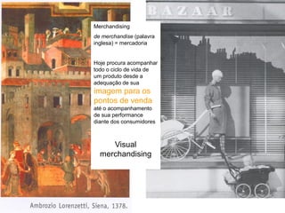 Merchandising
de merchandise (palavra
inglesa) = mercadoria


Hoje procura acompanhar
todo o ciclo de vida de
um produto desde a
adequação de sua
imagem para os
pontos de venda
até o acompanhamento
de sua performance
diante dos consumidores



     Visual
  merchandising
 