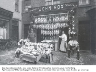 Esta disposição proposta é a base para o display e vitrine do que hoje chamamos visual merchandising,
A partir dos anos 1840 a tecnologia permite a produção de painéis de vidro e isto introduz a ideia de vitrine que temos hoje.
 
