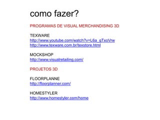 como fazer?
PROGRAMAS DE VISUAL MERCHANDISING 3D

TEXWARE
http://www.youtube.com/watch?v=L6a_gTxoVrw
http://www.texware.com.br/texstore.html

MOCKSHOP
http://www.visualretailing.com/

PROJETOS 3D

FLOORPLANNE
http://floorplanner.com/

HOMESTYLER
http://www.homestyler.com/home
 