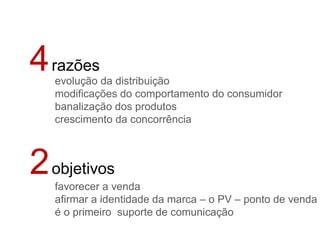 4 razões
   evolução da distribuição
   modificações do comportamento do consumidor
   banalização dos produtos
   crescimento da concorrência



2 objetivos
   favorecer a venda
   afirmar a identidade da marca – o PV – ponto de venda
   é o primeiro suporte de comunicação
 