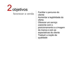 2 objetivos
   favorecer a venda
                       Facilitar o percurso do
                       cliente
                       Aumentar a legibilidade da
                       oferta
                       Oferecer um serviço
                       coerente com o
                       posicionamento e a imagem
                       da marca e com as
                       expectativas do cliente
                       Traduzir a noção de
                       qualidade
 