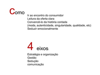 como   Ir ao encontro do consumidor
       Leitura da oferta clara
       Convencê-lo da história contada
       (moda, autenticidade, singularidade, qualidade, etc)
       Seduzir emocionalmente




       4 eixos          :

       Estratégia e organização
       Gestão
       Sedução
       comunicação
 