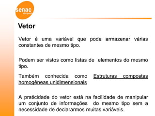 Vetor
Vetor é uma variável que pode armazenar várias
constantes de mesmo tipo.

Podem ser vistos como listas de elementos do mesmo
tipo.
Também conhecida como          Estruturas   compostas
homogêneas unidimensionais

A praticidade do vetor está na facilidade de manipular
um conjunto de informações do mesmo tipo sem a
necessidade de declararmos muitas variáveis.
 