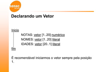 Declarando um Vetor


Inicio
         NOTAS: vetor [1..20] numérico
         NOMES: vetor [1..20] literal
         IDADES: vetor [20..1] literal
fim

É recomendável iniciarmos o vetor sempre pela posição
1.
 