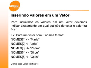 Inserindo valores em um Vetor
Para incluirmos os valores em um vetor devemos
indicar exatamente em qual posição do vetor o valor ira
ficar.
Ex: Para um vetor com 5 nomes temos:
NOMES[1] <- “Maria”
NOMES[2] <- “João”
NOMES[3] <- “Pedro”
NOMES[4] <- “Dirce”
NOMES[5] <- “Célia”

Como esse vetor vai ficar ?
 