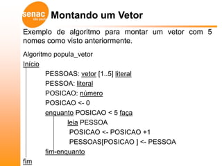 Montando um Vetor
Exemplo de algoritmo para montar um vetor com 5
nomes como visto anteriormente.
Algoritmo popula_vetor
Início
        PESSOAS: vetor [1..5] literal
        PESSOA: literal
        POSICAO: número
        POSICAO <- 0
        enquanto POSICAO < 5 faça
               leia PESSOA
                POSICAO <- POSICAO +1
                PESSOAS[POSICAO ] <- PESSOA
        fim-enquanto
fim
 