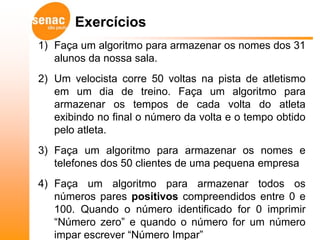 Exercícios
1) Faça um algoritmo para armazenar os nomes dos 31
   alunos da nossa sala.
2) Um velocista corre 50 voltas na pista de atletismo
   em um dia de treino. Faça um algoritmo para
   armazenar os tempos de cada volta do atleta
   exibindo no final o número da volta e o tempo obtido
   pelo atleta.
3) Faça um algoritmo para armazenar os nomes e
   telefones dos 50 clientes de uma pequena empresa
4) Faça um algoritmo para armazenar todos os
   números pares positivos compreendidos entre 0 e
   100. Quando o número identificado for 0 imprimir
   “Número zero” e quando o número for um número
   impar escrever “Número Impar”
 