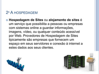 2º A HOSPEDAGEM
   Hospedagem de Sites ou alojamento de sites é
    um serviço que possibilita a pessoas ou empresas
    com sistemas online a guardar informações,
    imagens, vídeo, ou qualquer conteúdo acessível
    por Web. Provedores de Hospedagem de Sites
    tipicamente são empresas que fornecem um
    espaço em seus servidores e conexão à internet a
    estes dados aos seus clientes.
 