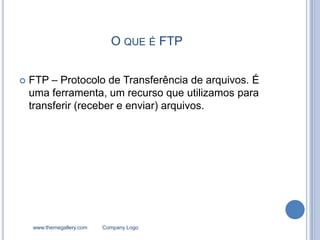 O QUE É FTP


   FTP – Protocolo de Transferência de arquivos. É
    uma ferramenta, um recurso que utilizamos para
    transferir (receber e enviar) arquivos.




    www.themegallery.com   Company Logo
 