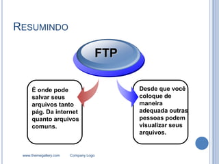 RESUMINDO

                                   FTP

     É onde pode                         Desde que você
     salvar seus                         coloque de
     arquivos tanto                      maneira
     pág. Da internet                    adequada outras
     quanto arquivos                     pessoas podem
     comuns.                             visualizar seus
                                         arquivos.


 www.themegallery.com   Company Logo
 