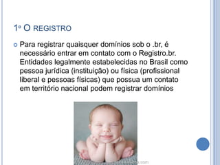 1º O REGISTRO
   Para registrar quaisquer domínios sob o .br, é
    necessário entrar em contato com o Registro.br.
    Entidades legalmente estabelecidas no Brasil como
    pessoa jurídica (instituição) ou física (profissional
    liberal e pessoas físicas) que possua um contato
    em território nacional podem registrar domínios
 